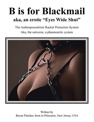 B Is for Blackmail: Aka, Eyes Wide Shut the Anthropocentrism Protection Racket System, with a Trick, Threat, Discreet Legalized Looting, R by Fletcher, Bryan