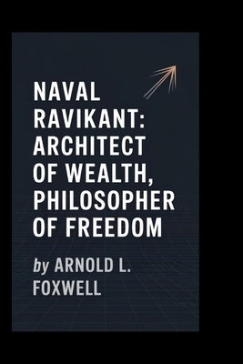 Naval Ravikant: Architect of Wealth, Philosopher of Freedom by L. Foxwell, Arnold