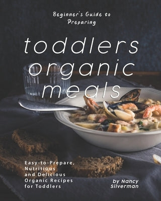 Beginner's Guide to Preparing Toddlers Organic Meals: Easy-to-Prepare, Nutritious and Delicious Organic Recipes for Toddlers by Silverman, Nancy