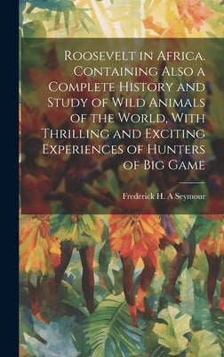 Roosevelt in Africa. Containing Also a Complete History and Study of Wild Animals of the World, With Thrilling and Exciting Experiences of Hunters of by Seymour, Frederick H. a.