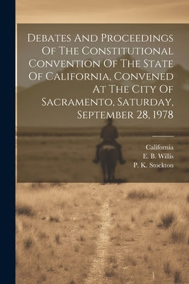 Debates And Proceedings Of The Constitutional Convention Of The State Of California, Convened At The City Of Sacramento, Saturday, September 28, 1978 by California