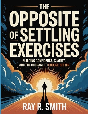 The Opposite Of Settling Exercises: Building Confidence, Clarity, and the Courage to Choose Better by R. Smith, Ray