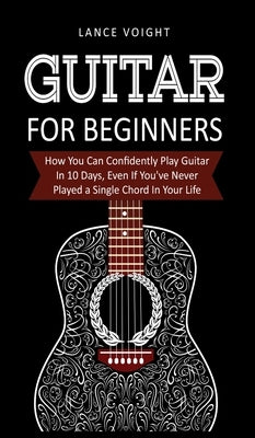 Guitar for Beginners: How You Can Confidently Play Guitar In 10 Days, Even If You've Never Played a Single Chord In Your Life by Voight, Lance