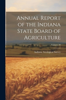 Annual Report of the Indiana State Board of Agriculture; Volume 38 by Indiana Geological Survey