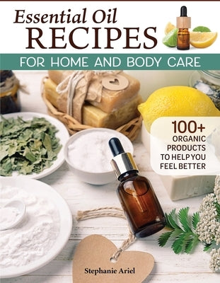 Essential Oil Recipes for Whole Body Care: 100+ Organic Oil Products to Make You Feel Better by Ariel, Stephanie