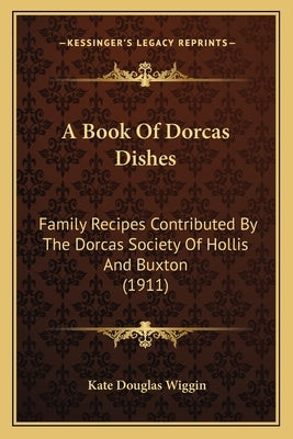 A Book Of Dorcas Dishes: Family Recipes Contributed By The Dorcas Society Of Hollis And Buxton (1911) by Wiggin, Kate Douglas