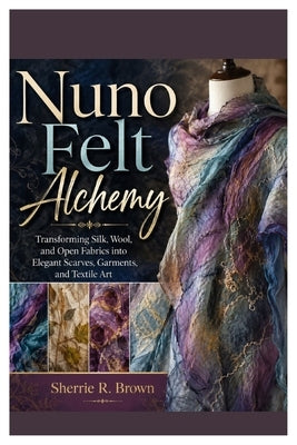Nuno Felt Alchemy: Transforming Silk, Wool, and Open Fabrics into Elegant Scarves, Garments, and Textile Art by Brown, Sherrie R.