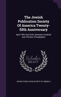 The Jewish Publication Society Of America Twenty-fifth Anniversary: April Fifth And Sixth, Nineteen Hundred And Thirteen, Philadelphia by Jewish Publication Society of America