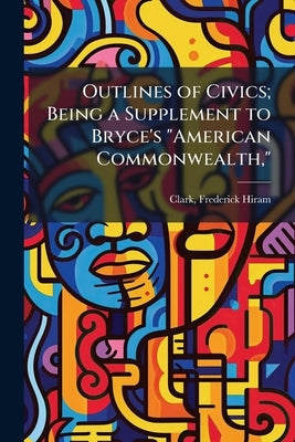 Outlines of Civics; Being a Supplement to Bryce's "American Commonwealth," by Clark, Frederick Hiram [From Old Catalo