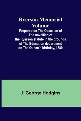 Ryerson Memorial Volume; Prepared on the occasion of the unveiling of the Ryerson statute in the grounds of the Education department on the Queen's bi by Hodgins, J. George