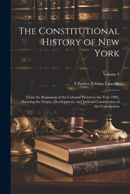 The Constitutional History of New York: From the Beginning of the Colonial Period to the Year 1905, Showing the Origin, Development, and Judicial Cons by Lincoln, Charles Zebina