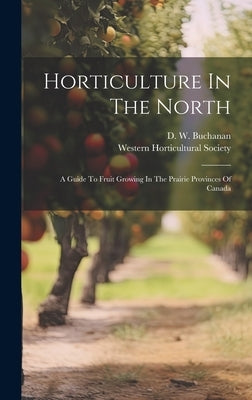 Horticulture In The North: A Guide To Fruit Growing In The Prairie Provinces Of Canada by Buchanan, D. W.