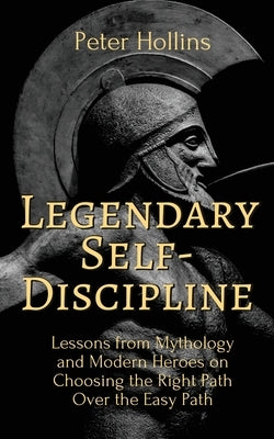 Legendary Self-Discipline: Lessons from Mythology and Modern Heroes on Choosing the Right Path Over the Easy Path by Hollins, Peter