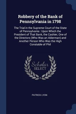 Robbery of the Bank of Pennsylvania in 1798: The Trial in the Supreme Court of the State of Pennsylvania: Upon Which the President of That Bank, the C by Lyon, Patrick