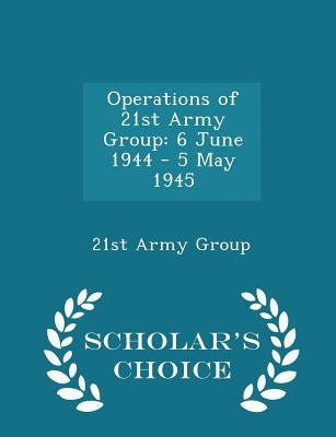 Operations of 21st Army Group: 6 June 1944 - 5 May 1945 - Scholar's Choice Edition by 21st Army Group