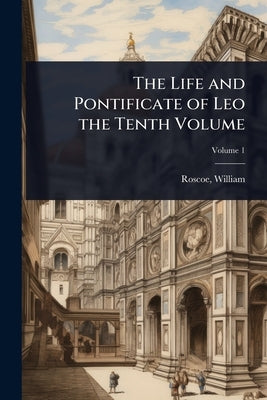 The Life and Pontificate of Leo the Tenth Volume by Roscoe, William