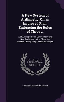 A New System of Arithmetic, On an Improved Plan, Embracing the Rules of Three ...: And All Proportional Questions in One Rule Applicable to the Whole, by Burnham, Charles Guilford