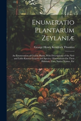 Enumeratio Plantarum Zeylaniæ: An Enumeration of Ceylon Plants, With Descriptions of the New and Little-Known Genera and Species, Observations On The by Thwaites, George Henry Kendrick