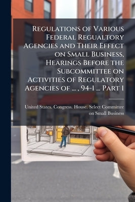 Regulations of Various Federal Regualtory Agencies and Their Effect on Small Business, Hearings Before the Subcommittee on Activities of Regulatory Ag by United States Congress House Select C.