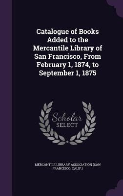 Catalogue of Books Added to the Mercantile Library of San Francisco, From February 1, 1874, to September 1, 1875 by Mercantile Library Association (San Fran