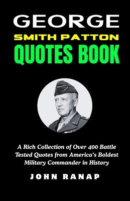 George Smith Patton Quotes Book: A Rich Collection of Over 400 Battle Tested Quotes from America's Boldest Military Commander in History by Ranap, John