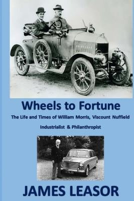 Wheels to Fortune: A brief account of the Life and Times of WILLIAM MORRIS, VISCOUNT NUFFIELD INDUSTRIALIST & PHILANTHROPIST by Leasor, James