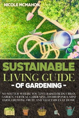 Sustainable Living Guide of Gardening: No Matter Where You Live: Raised Beds, Urban Garden, Vertical Gardening, Aquaponics and Hydroponics, mini farm, by McMahon, Nicole