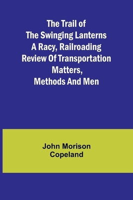 The Trail of the Swinging Lanterns A racy, railroading review of transportation matters, methods and men by Morison Copeland, John