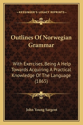 Outlines Of Norwegian Grammar: With Exercises, Being A Help Towards Acquiring A Practical Knowledge Of The Language (1865) by Sargent, John Young