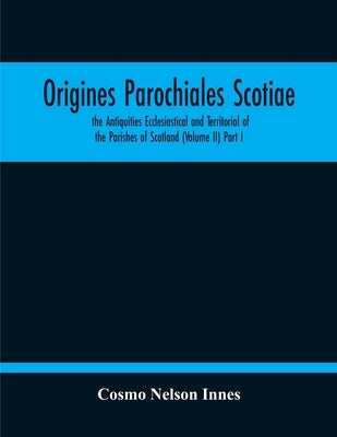 Origines Parochiales Scotiae. The Antiquities Ecclesiastical And Territorial Of The Parishes Of Scotland (Volume Ii) Part I by Nelson Innes, Cosmo