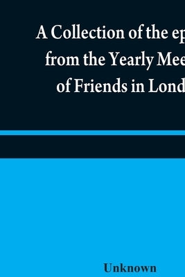 A collection of the epistles from the Yearly Meeting of Friends in London: to the Quarterly and Monthly meetings in Great-Britain, Ireland and elsewhe by Unknown