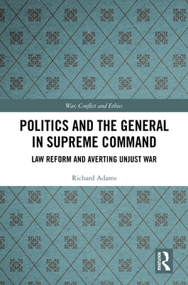 Politics and the General in Supreme Command: Law Reform and Averting Unjust War by Adams, Richard