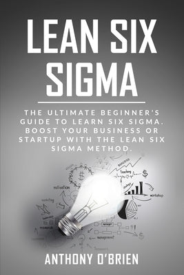 Lean Six Sigma: The Ultimate Beginner's Guide to Learn Six Sigma. Boost your Business or Startup with the Lean Six Sigma Method by O'Brien, Anthony