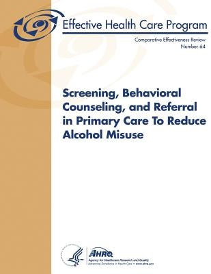 Screening, Behavioral Counseling, and Referral in Primary Care to Reduce Alcohol Misuse: Comparative Effectiveness Review Number 64 by And Quality, Agency for Healthcare Resea