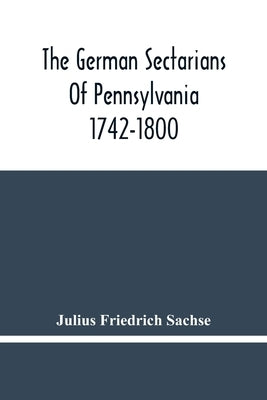 The German Sectarians Of Pennsylvania 1742-1800: A Critical And Legendary History Of The Ephrata Cloister And The Dunkers by Friedrich Sachse, Julius