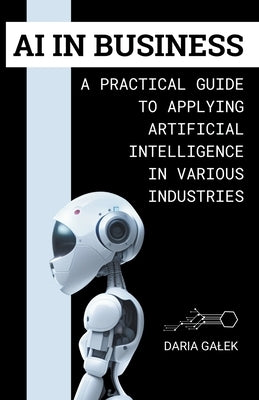 AI in Business: A Practical Guide to Applying Artificial Intelligence in Various Industries by Galek, Daria