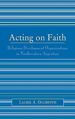 Acting on Faith: Religious Development Organizations in Northwestern Argentina by Occhipinti, Laurie A.