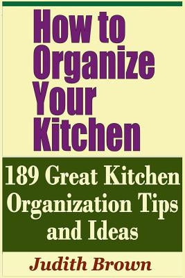How to Organize Your Kitchen - 189 Great Kitchen Organization Tips and Ideas by Brown, Judith