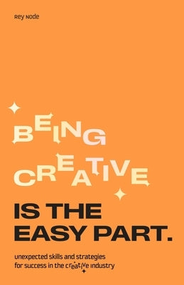Being Creative Is the Easy Part: Unexpected Skills and Strategies for Success in the Creative Industry by Node, Rey