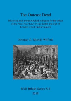 The Outcast Dead: Historical and archaeological evidence for the effect of the New Poor Law on the health and diet of London's post-medi by Shields Wilford, Brittney K.