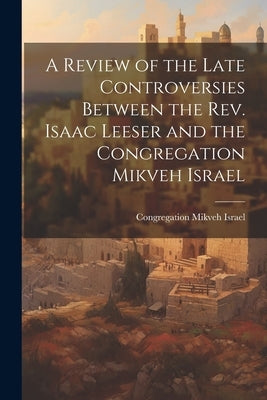 A Review of the Late Controversies Between the Rev. Isaac Leeser and the Congregation Mikveh Israel by Congregation Mikveh Israel (Philadelp