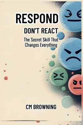 Respond Don't React: The Secret Skill That Changes Everything by Browning, CM