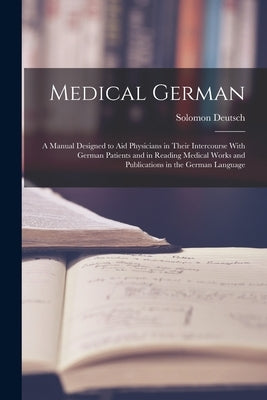 Medical German: A Manual Designed to Aid Physicians in Their Intercourse With German Patients and in Reading Medical Works and Publica by Deutsch, Solomon