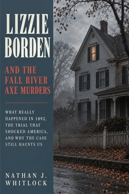 Lizzie Borden and the Fall River Axe Murders: What Really Happened in 1892, the Trial That Shocked America, and Why the Case Still Haunts Us by Whitlock, Nathan J.