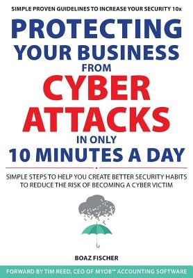 Protecting Your Business From Cyber Attacks In Only 10 Minutes A Day: Simple Steps to Help You Create Better Security Habits to Reduce the Risk of Bec by Fischer, Boaz