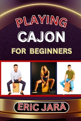 Playing Cajon for Beginners: Complete Procedural Melody Guide To Understand, Learn And Master How To Play Cajon Like A Pro Even With No Former Expe by Jara, Eric
