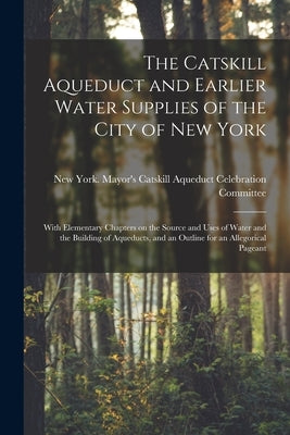 The Catskill Aqueduct and Earlier Water Supplies of the City of New York; With Elementary Chapters on the Source and Uses of Water and the Building of by New York (N Y ) Mayor's Catskill Aqu