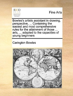 Bowles's Artists Assistant in Drawing, Perspective, ... Containing the Easiest and Most Comprehensive Rules for the Attainment of Those ... Arts, ... by Bowles, Carington