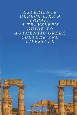 Experience Greece Like a Local: A Traveler's Guide to Authentic Greek Culture and Lifestyle by R. Smith, Martha