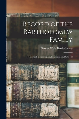 Record of the Bartholomew Family: Historical, Genealogical, Biographical, Parts 1-2 by Bartholomew, George Wells